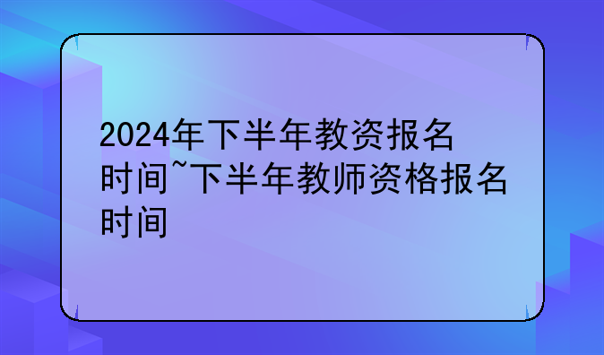 2024年下半年教资报名时间~下半年教师资格报名时间