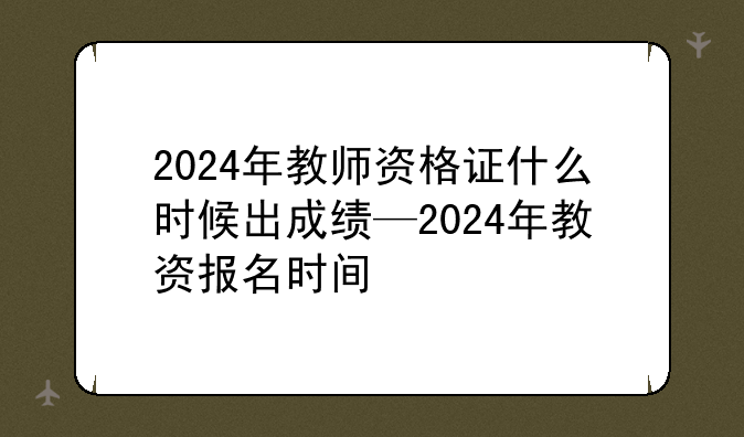 2024年教师资格证什么时候出成绩—2024年教资报名时间
