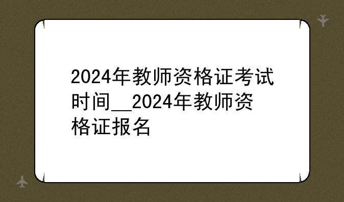 2024年教师资格证考试时间__2024年教师资格证报名