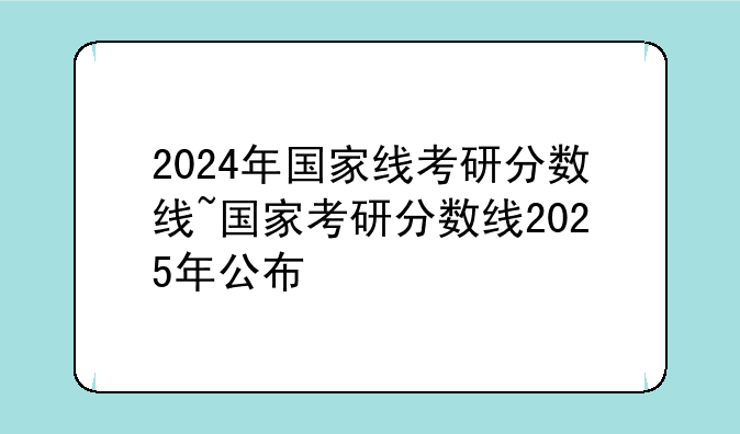 2024年国家线考研分数线~国家考研分数线2025年公布
