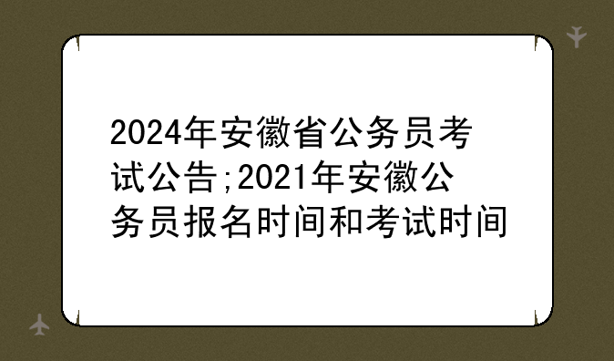 2024年安徽省公务员考试公告;2021年安徽公务员报名时间和考试时间
