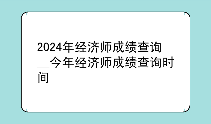 2024年经济师成绩查询__今年经济师成绩查询时间