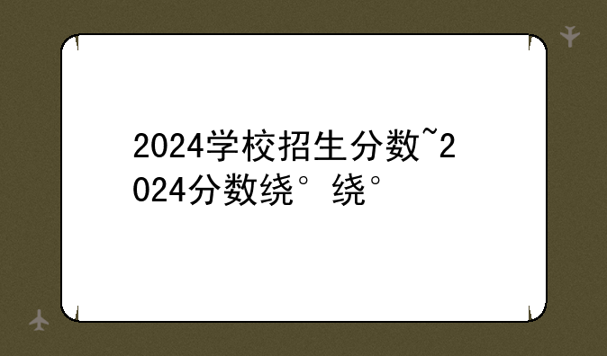 2024学校招生分数~2024分数线