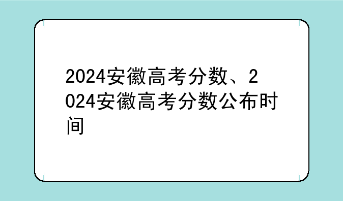 2024安徽高考分数、2024安徽高考分数公布时间