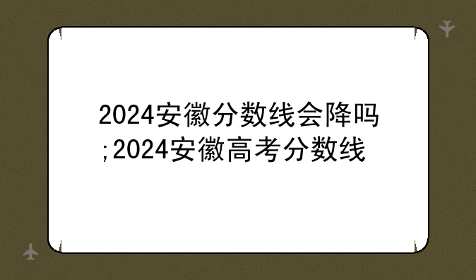 2024安徽分数线会降吗;2024安徽高考分数线