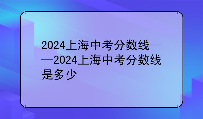2024上海中考分数线——2024上海中考分数线是多少