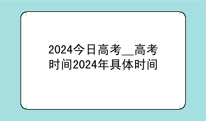 2024今日高考__高考时间2024年具体时间