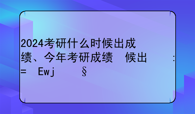 2024考研什么时候出成绩、今年考研成绩什么时间公布