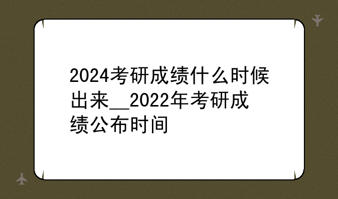 2024考研成绩什么时候出来__2022年考研成绩公布时间