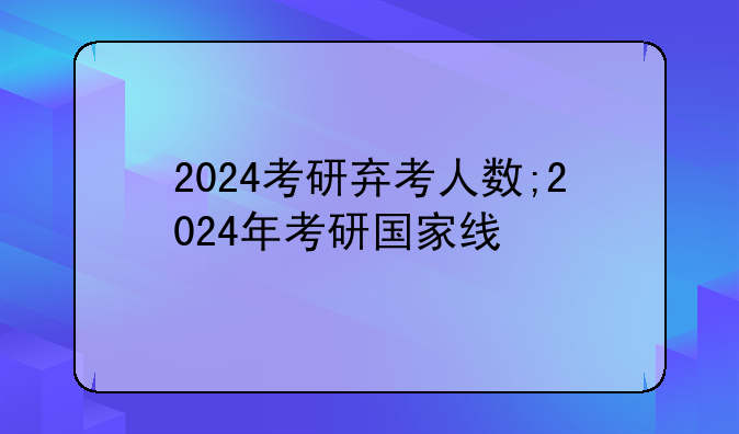 2024考研弃考人数;2024年考研国家线