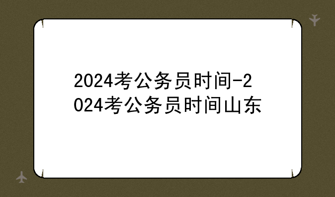 2024考公务员时间-2024考公务员时间山东