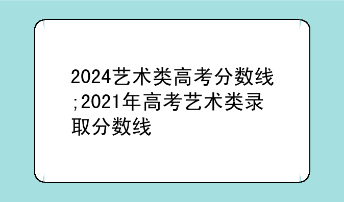 2024艺术类高考分数线;2021年高考艺术类录取分数线
