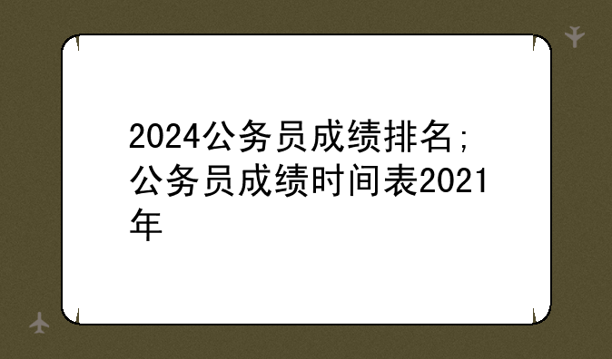 2024公务员成绩排名;公务员成绩时间表2021年