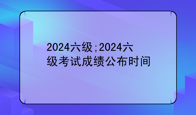 2024六级;2024六级考试成绩公布时间