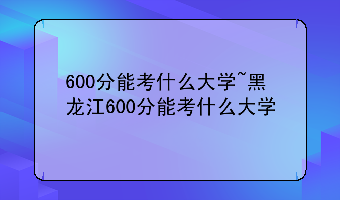 600分能考什么大学~黑龙江600分能考什么大学