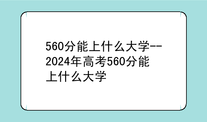 560分能上什么大学--2024年高考560分能上什么大学