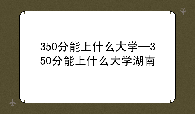 350分能上什么大学—350分能上什么大学湖南