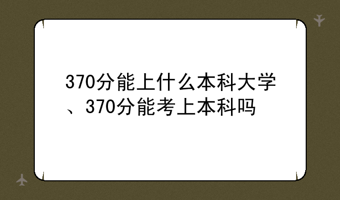 370分能上什么本科大学、370分能考上本科吗