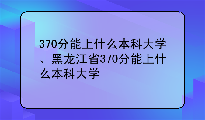 370分能上什么本科大学、黑龙江省370分能上什么本科大学
