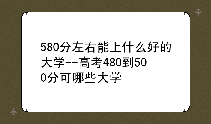 580分左右能上什么好的大学--高考480到500分可哪些大学