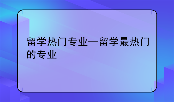 留学热门专业—留学最热门的专业