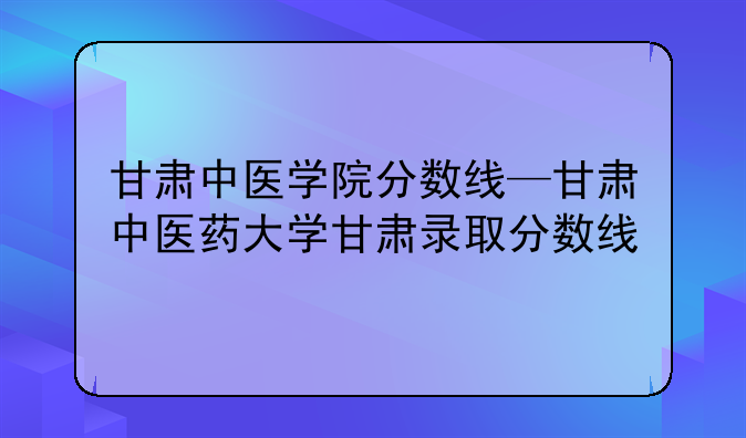 甘肃中医学院分数线—甘肃中医药大学甘肃录取分数线