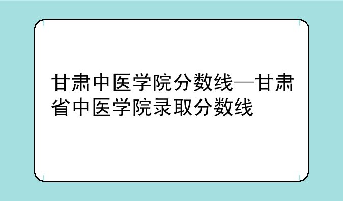 甘肃中医学院分数线—甘肃省中医学院录取分数线