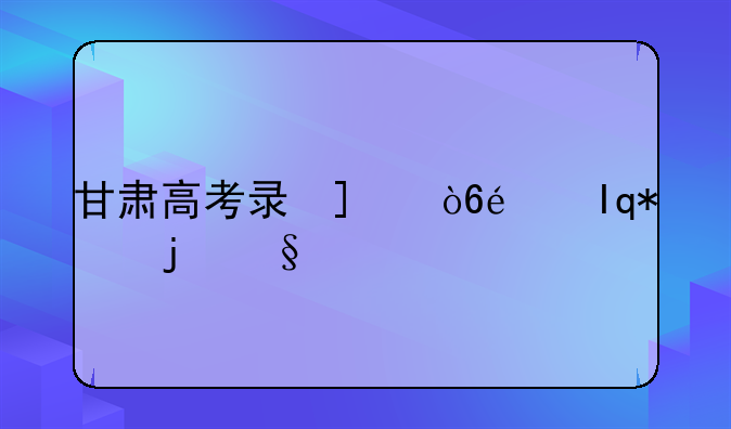 甘肃高考录取时间;甘肃高考录取时间公布