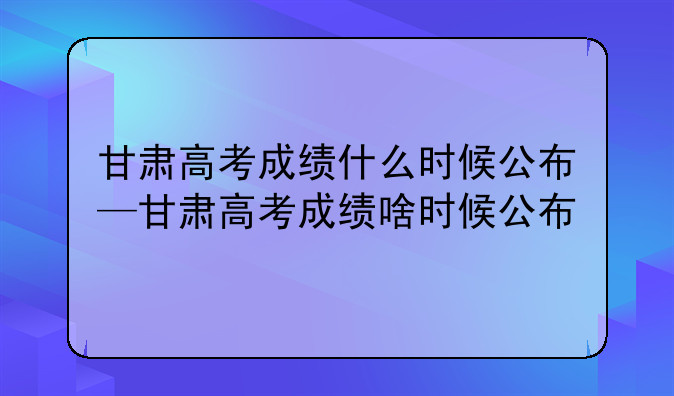 甘肃高考成绩什么时候公布—甘肃高考成绩啥时候公布