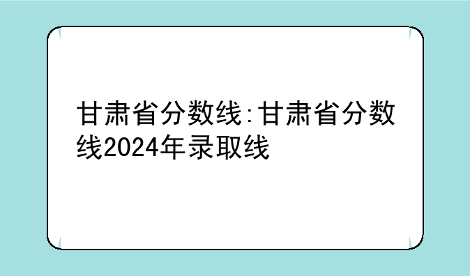甘肃省分数线:甘肃省分数线2024年录取线