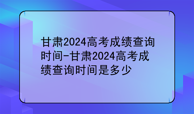 甘肃2024高考成绩查询时间-甘肃2024高考成绩查询时间是多少