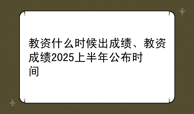 教资什么时候出成绩、教资成绩2025上半年公布时间