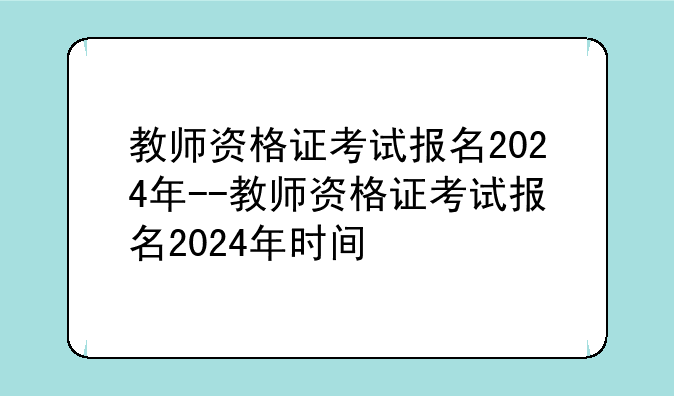 教师资格证考试报名2024年--教师资格证考试报名2024年时间