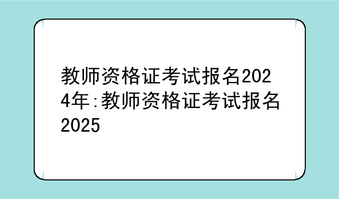 教师资格证考试报名2024年:教师资格证考试报名2025