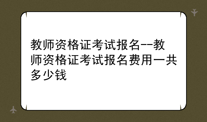 教师资格证考试报名--教师资格证考试报名费用一共多少钱
