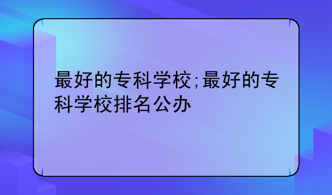 最好的专科学校;最好的专科学校排名公办