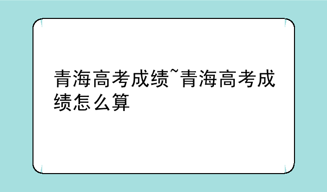 青海高考成绩~青海高考成绩怎么算