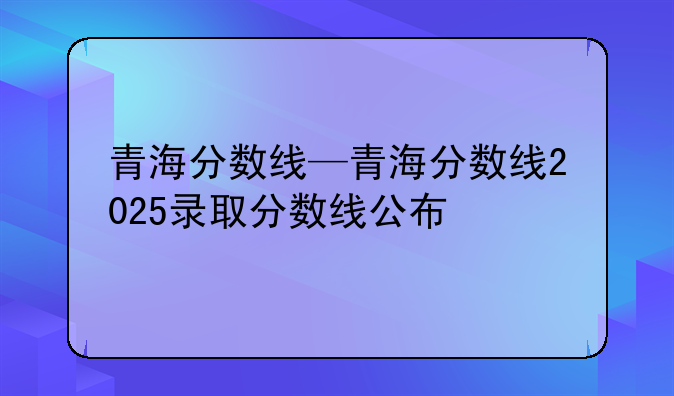 青海分数线—青海分数线2025录取分数线公布