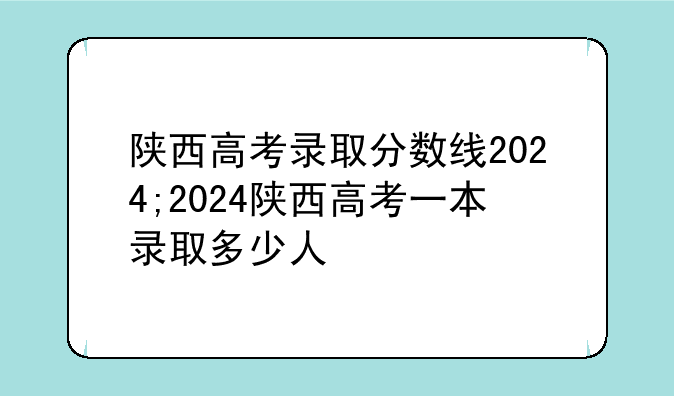 陕西高考录取分数线2024;2024陕西高考一本录取多少人