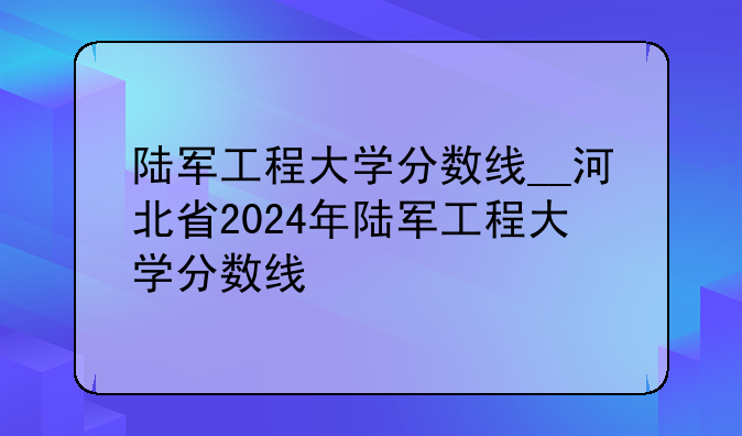 陆军工程大学分数线__河北省2024年陆军工程大学分数线