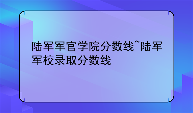 陆军军官学院分数线~陆军军校录取分数线