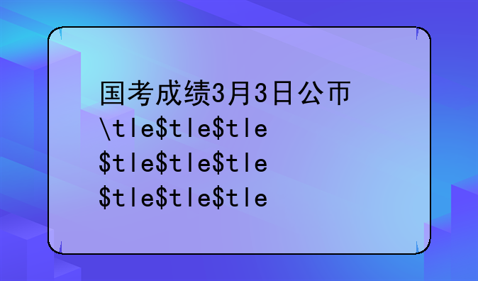 国考成绩3月3日公布——国考成绩表