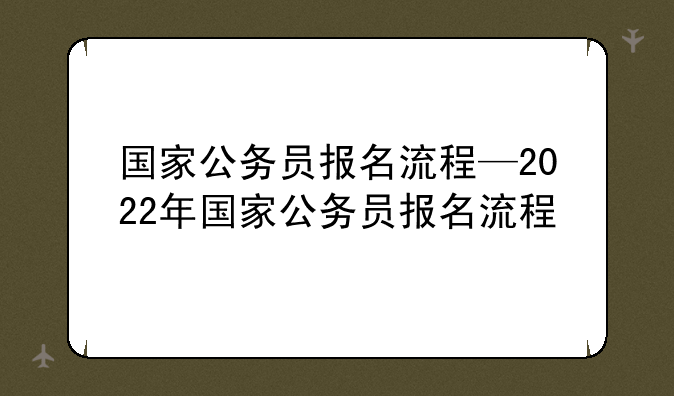 国家公务员报名流程—2022年国家公务员报名流程