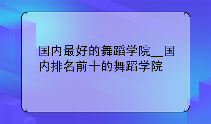 国内最好的舞蹈学院__国内排名前十的舞蹈学院