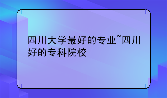四川大学最好的专业~四川好的专科院校
