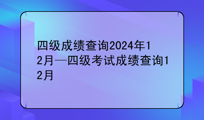 四级成绩查询2024年12月—四级考试成绩查询12月