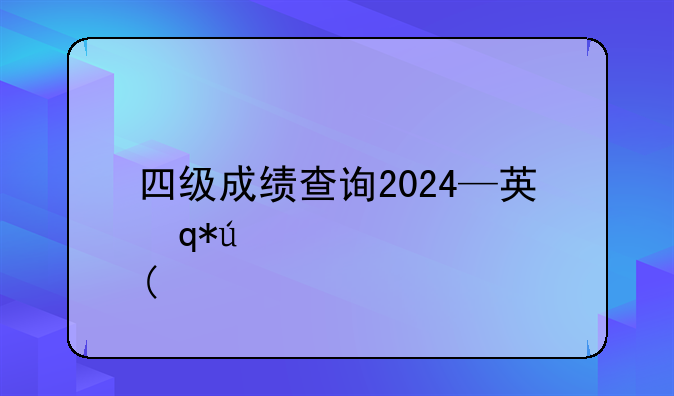 四级成绩查询2024—英语四级成绩查询2024