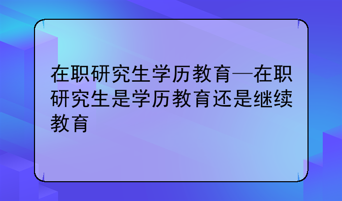 在职研究生学历教育—在职研究生是学历教育还是继续教育