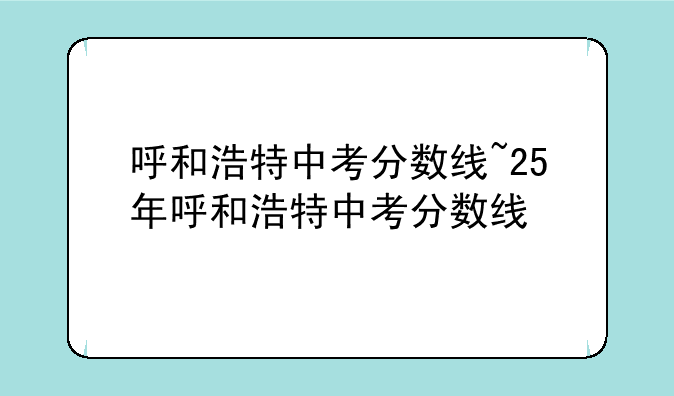 呼和浩特中考分数线~25年呼和浩特中考分数线