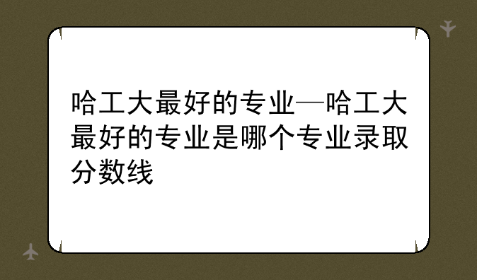 哈工大最好的专业—哈工大最好的专业是哪个专业录取分数线
